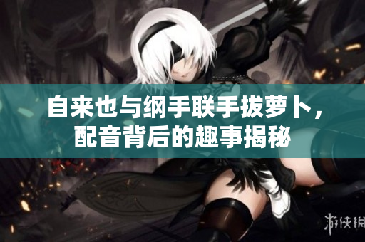 自来也与纲手联手拔萝卜，配音背后的趣事揭秘