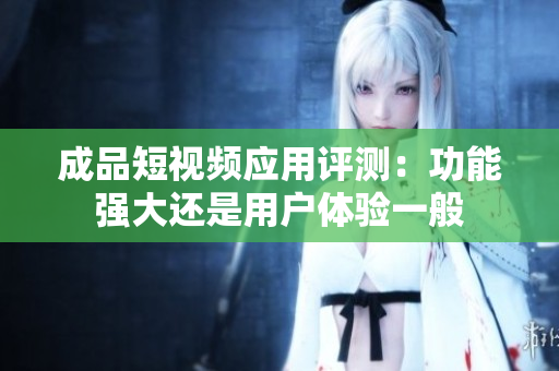 成品短视频应用评测：功能强大还是用户体验一般