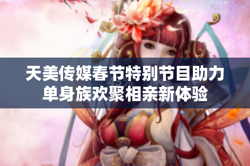 天美传媒春节特别节目助力单身族欢聚相亲新体验