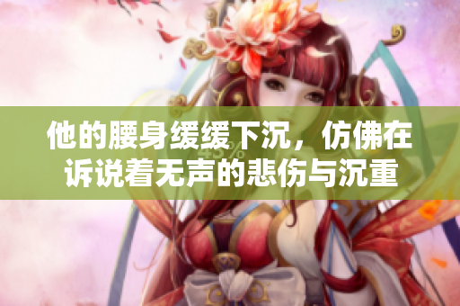 他的腰身缓缓下沉，仿佛在诉说着无声的悲伤与沉重