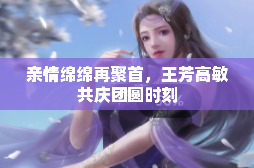 亲情绵绵再聚首，王芳高敏共庆团圆时刻