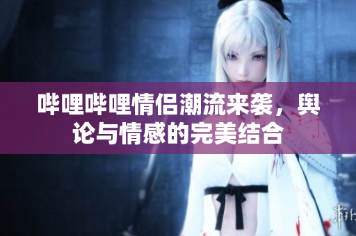 哔哩哔哩情侣潮流来袭，舆论与情感的完美结合