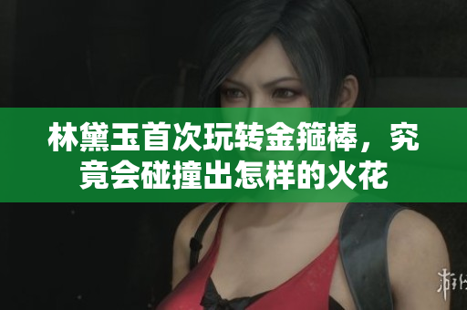 林黛玉首次玩转金箍棒，究竟会碰撞出怎样的火花