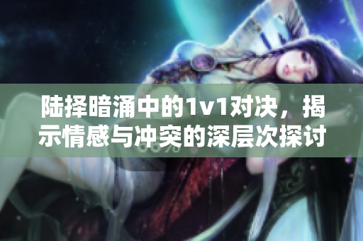 陆择暗涌中的1v1对决，揭示情感与冲突的深层次探讨