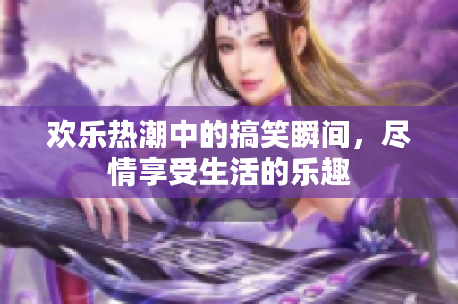 欢乐热潮中的搞笑瞬间，尽情享受生活的乐趣