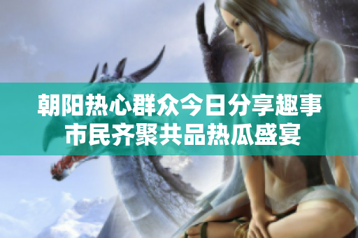 朝阳热心群众今日分享趣事 市民齐聚共品热瓜盛宴