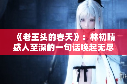 《老王头的春天》：林初晴感人至深的一句话唤起无尽回忆