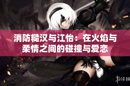 消防糙汉与江怡：在火焰与柔情之间的碰撞与爱恋