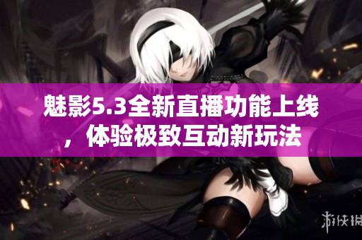 魅影5.3全新直播功能上线，体验极致互动新玩法