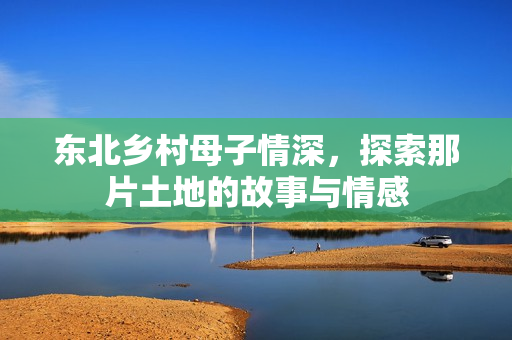 东北乡村母子情深，探索那片土地的故事与情感