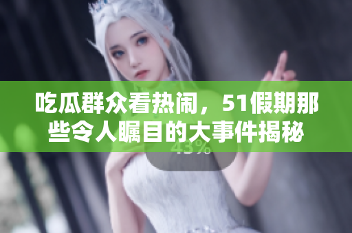 吃瓜群众看热闹，51假期那些令人瞩目的大事件揭秘