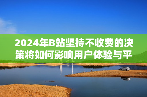 2024年B站坚持不收费的决策将如何影响用户体验与平台发展