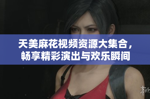 天美麻花视频资源大集合，畅享精彩演出与欢乐瞬间