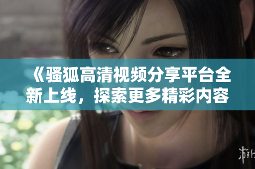 《骚狐高清视频分享平台全新上线，探索更多精彩内容》