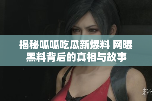 揭秘呱呱吃瓜新爆料 网曝黑料背后的真相与故事