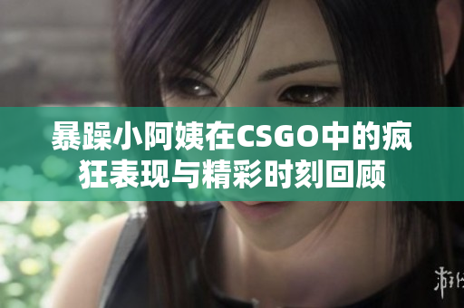 暴躁小阿姨在CSGO中的疯狂表现与精彩时刻回顾