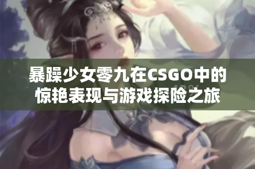 暴躁少女零九在CSGO中的惊艳表现与游戏探险之旅