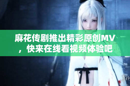 麻花传剧推出精彩原创MV，快来在线看视频体验吧