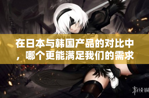 在日本与韩国产品的对比中，哪个更能满足我们的需求和偏好