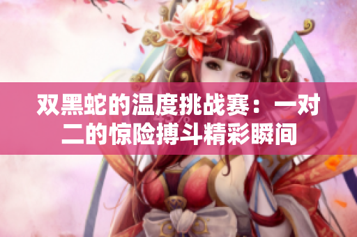 双黑蛇的温度挑战赛：一对二的惊险搏斗精彩瞬间