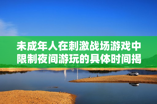 未成年人在刺激战场游戏中限制夜间游玩的具体时间揭秘