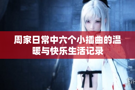 周家日常中六个小插曲的温暖与快乐生活记录