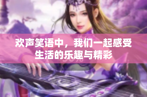 欢声笑语中，我们一起感受生活的乐趣与精彩