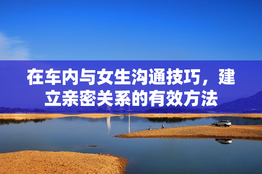 在车内与女生沟通技巧，建立亲密关系的有效方法