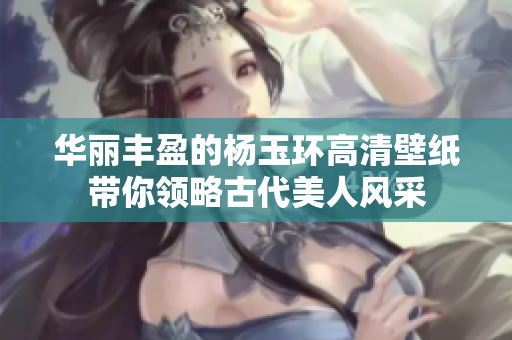 华丽丰盈的杨玉环高清壁纸带你领略古代美人风采