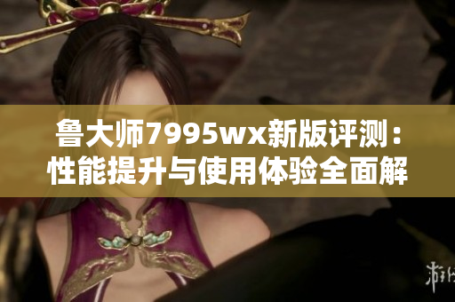 鲁大师7995wx新版评测：性能提升与使用体验全面解析