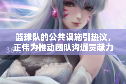 篮球队的公共设施引热议，正伟为推动团队沟通贡献力量