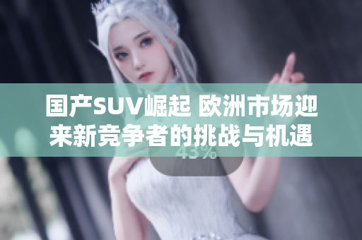 国产SUV崛起 欧洲市场迎来新竞争者的挑战与机遇