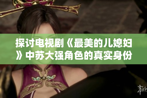 探讨电视剧《最美的儿媳妇》中苏大强角色的真实身份与演绎影响