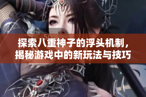 探索八重神子的浮头机制，揭秘游戏中的新玩法与技巧