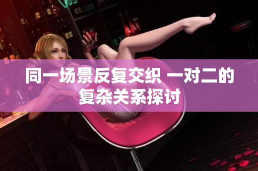 同一场景反复交织 一对二的复杂关系探讨