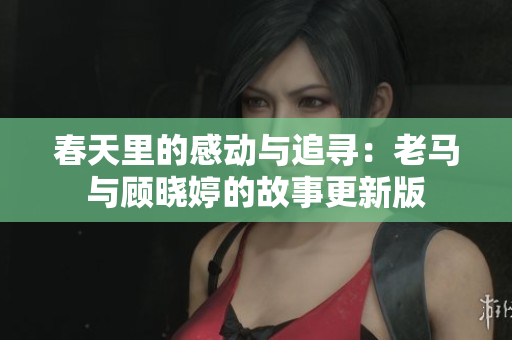 春天里的感动与追寻：老马与顾晓婷的故事更新版