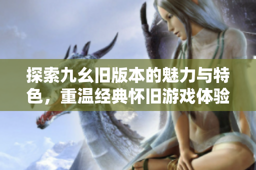 探索九幺旧版本的魅力与特色，重温经典怀旧游戏体验