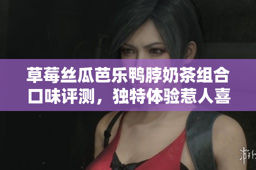 草莓丝瓜芭乐鸭脖奶茶组合口味评测，独特体验惹人喜爱