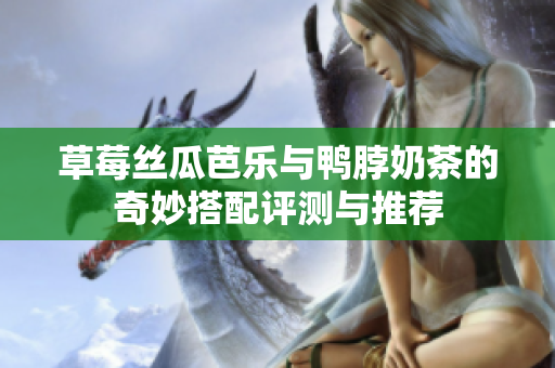 草莓丝瓜芭乐与鸭脖奶茶的奇妙搭配评测与推荐