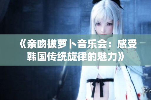 《亲吻拔萝卜音乐会：感受韩国传统旋律的魅力》