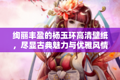 绚丽丰盈的杨玉环高清壁纸，尽显古典魅力与优雅风情