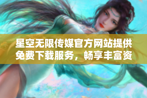 星空无限传媒官方网站提供免费下载服务，畅享丰富资源