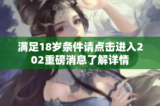 满足18岁条件请点击进入202重磅消息了解详情