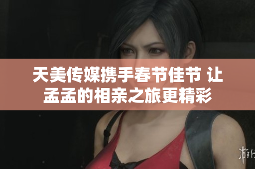 天美传媒携手春节佳节 让孟孟的相亲之旅更精彩