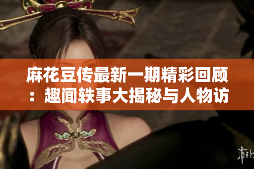 麻花豆传最新一期精彩回顾：趣闻轶事大揭秘与人物访谈
