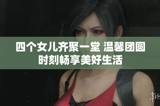 四个女儿齐聚一堂 温馨团圆时刻畅享美好生活