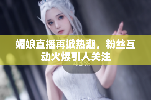 媚娘直播再掀热潮，粉丝互动火爆引人关注