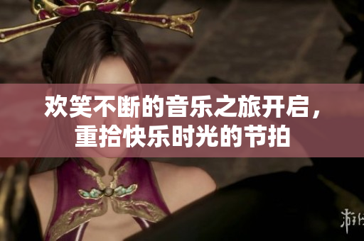 欢笑不断的音乐之旅开启，重拾快乐时光的节拍