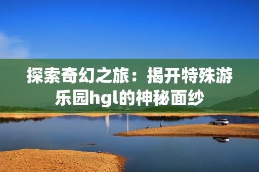 探索奇幻之旅：揭开特殊游乐园hgl的神秘面纱