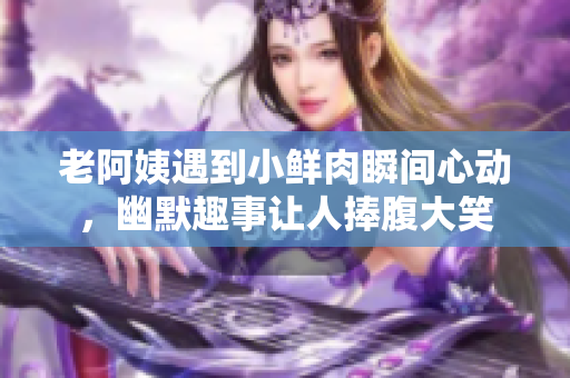 老阿姨遇到小鲜肉瞬间心动，幽默趣事让人捧腹大笑
